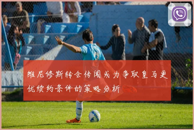 维尼修斯转会传闻或为争取皇马更优续约条件的策略分析