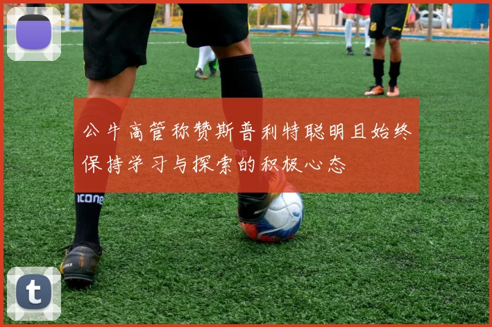 公牛高管称赞斯普利特聪明且始终保持学习与探索的积极心态