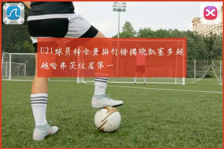 U21球员转会费排行榜揭晓凯塞多超越哈弗茨位居第一