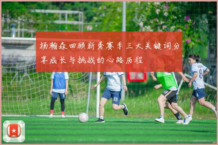 杨瀚森回顾新秀赛季三大关键词分享成长与挑战的心路历程