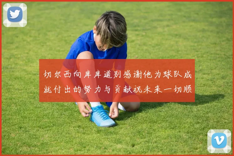 切尔西向库库道别感谢他为球队成就付出的努力与贡献祝未来一切顺利