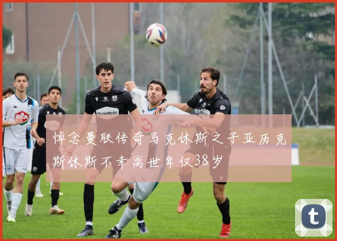悼念曼联传奇马克休斯之子亚历克斯休斯不幸离世年仅38岁