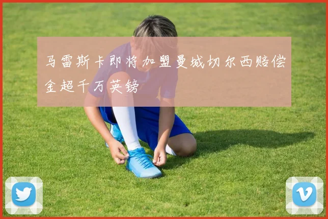 马雷斯卡即将加盟曼城切尔西赔偿金超千万英镑
