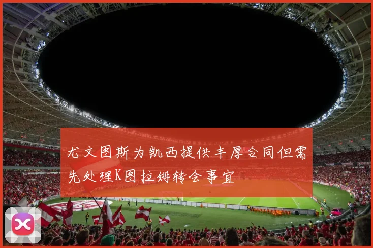 尤文图斯为凯西提供丰厚合同但需先处理K图拉姆转会事宜