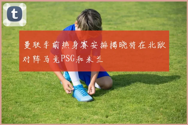 曼联季前热身赛安排揭晓将在北欧对阵马竞PSG和米兰