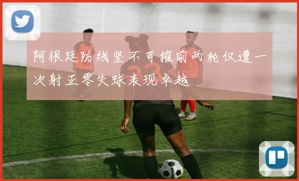 阿根廷防线坚不可摧前两轮仅遭一次射正零失球表现卓越