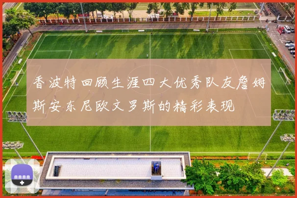 香波特回顾生涯四大优秀队友詹姆斯安东尼欧文罗斯的精彩表现